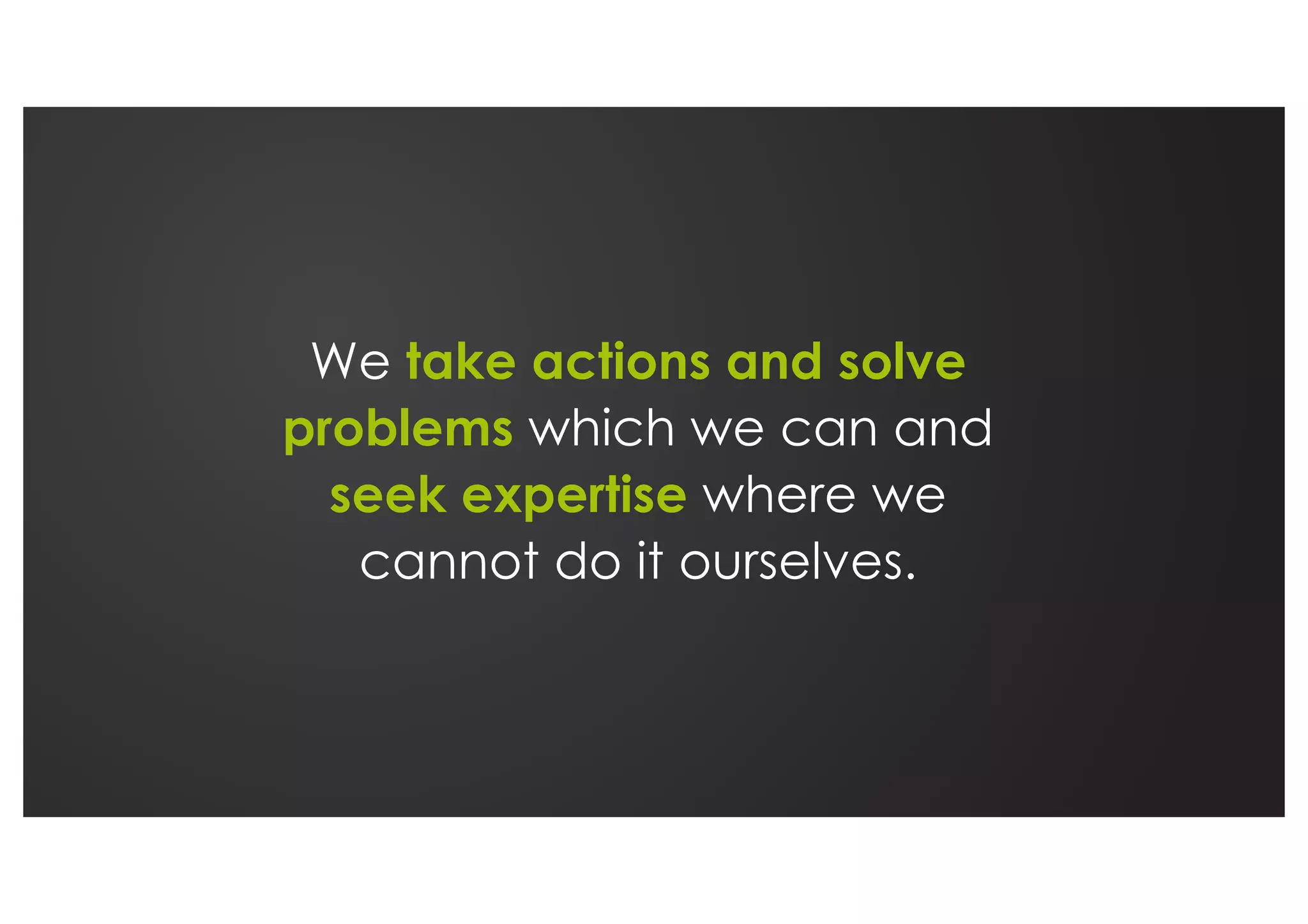 We take actions and solve
problems which we can and
seek expertise where we
cannot do it ourselves.
 