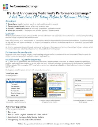 PerformanceExchange

  It’s Here! Announcing MediaTrust’s PerformanceExchangeTM
      A Real-T Online CPC Bidding Platform for Performance Marketing
             ime
Advertisers
* Expand your reach... beyond search to high quality email & content
* Target your audience... where, when and how deliver quality consumers
                                                you want
* Connect&clicks to performance... winning bidsoptimal conversion ROI
* Analyze optimize... campaigns and bids for
Overview
MediaTrust’s new PerformanceExchange (MTPX) connects advertisers with prospective new customers via our innovative proprietary
real-time bid exchange and click delivery system.
Using MTPX, quality clicks are connected to conversions. MediaTrust’s proprietary algorithm optimizes based on performance by
serving ads with the highest probability to convert. This innovative targeting technology enables us to provide the highest ROI for
our advertisers.
All clicks are reviewed and routed through our internal performance ltering system, further enhanced by a 3rd party solution, which
means advertisers pay only for quality consumers delivered to their landing pages.

Performance Proven Results
Advertisers who participated in our beta experienced exceptional results. Campaigns within our Finance and Education verticals
yielded conversion rates which resulted in industry leading eCPAs.

eMail Channel… is just the beginning
MTPX email ads are generated in real-time, within compelling category speci c ad creatives, at the time the email is opened by
quali ed readers who have opted in to receive o ers like yours. All email campaigns are monitored by MediaTrust for strict CANS-
PAM compliance. This means your MTPX email ads are served to a highly targeted audience likely to be most responsive to your
speci c o er.
Our targeted ads allow you to connect with prospective consumers.

How it works                                                    {$first_name} {$last_name}, don’t just watch

User Experience                                                 show’s like CSI or Law & Order, live out your
                                                                passion for protecting the communityedition
                                                                                        %%$city%% and get
                                                                paid for it! We found education providers
                                                                serving {$city}, ready to help train you for a
                                                                career in Criminal Justice.
        Subject                                                                                                    First Name:
        Ready for an Exciting
        Funny story
                                                                                                                   Last Name:
        You’re invited...
        Potential offer
                                                                                                                   What is your email address?
        You’re invited...
        Creative Assignment
        special offer                                                                                                                  Signup
                                                                                                                                       Signup



    A category specific email is                  Category specific offers displayed                             Consumer is taken to advertiser’s
 delivered to a qualified consumer                    in targeted email creative                                        landing page.


Advertiser Experience
MTPerformanceExchange
 1. Easy to use
 2. Free to Choose Targeted Verticals and Tra c Sources
 3. Keep Control, Campaign, Daily, Weekly, Budgets
 4. Transparency and 3rd party Tra c Validation
                    Ad Sales Manager: sales@mediatrust.com 855 North Douglas Street, El Segundo, CA 90245
 