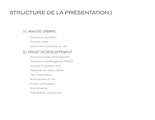 STRUCTURE DE LA PRÉSENTATION |


   [1] ANALYSE URBAINE
       Évolution du parcellaire
       Contexte urbain
       Contraintes et potentiels du site

   [2] PROJET DE DÉVELOPPEMENT
       Vision et principes d’aménagement
       Orientations d’aménagement (PMAD)
       Le projet en quelques mots
       Intégration à la trame urbaine
       Plan d’implantation
       Aménagement du site
       Coupes schématiques
       Vues aériennes
       Présentations volumétriques
 