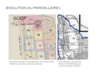 ÉVOLUTION DU PARCELLAIRE |




 Extrait Plan de la ville et cité de Montréal, 1914, Chas E. Goad,   Extrait Plan de la ville et cité de
 Bibliothèque et archives nationales du Québec                       Montréal, 1975, Bibliothèque et
                                                                     archives nationales du Québec
 