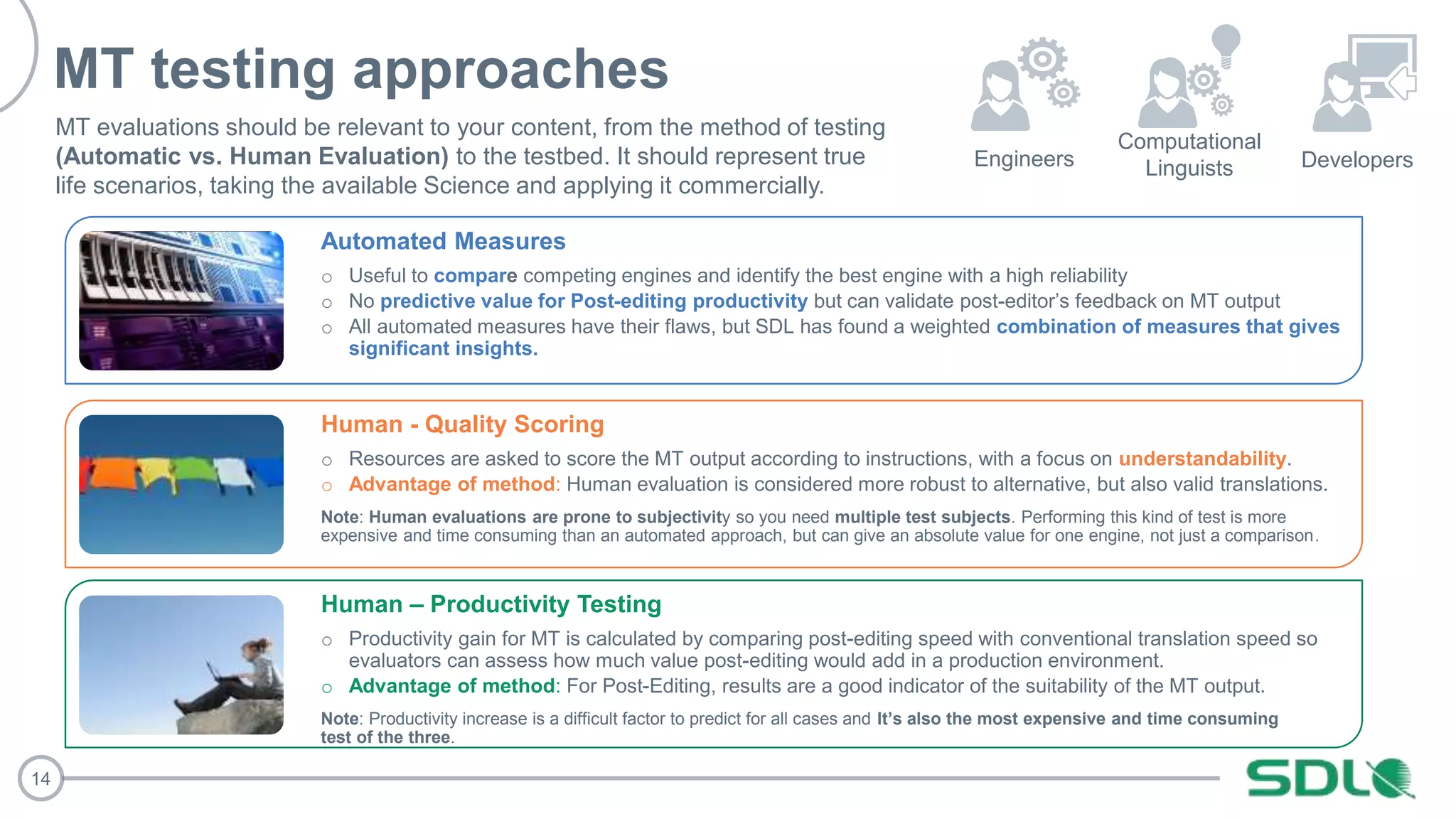 14
MT testing approaches
Automated Measures
o Useful to compare competing engines and identify the best engine with a high reliability
o No predictive value for Post-editing productivity but can validate post-editor’s feedback on MT output
o All automated measures have their flaws, but SDL has found a weighted combination of measures that gives
significant insights.
Human - Quality Scoring
o Resources are asked to score the MT output according to instructions, with a focus on understandability.
o Advantage of method: Human evaluation is considered more robust to alternative, but also valid translations.
Note: Human evaluations are prone to subjectivity so you need multiple test subjects. Performing this kind of test is more
expensive and time consuming than an automated approach, but can give an absolute value for one engine, not just a comparison.
Human – Productivity Testing
o Productivity gain for MT is calculated by comparing post-editing speed with conventional translation speed so
evaluators can assess how much value post-editing would add in a production environment.
o Advantage of method: For Post-Editing, results are a good indicator of the suitability of the MT output.
Note: Productivity increase is a difficult factor to predict for all cases and It’s also the most expensive and time consuming
test of the three.
Engineers Developers
MT evaluations should be relevant to your content, from the method of testing
(Automatic vs. Human Evaluation) to the testbed. It should represent true
life scenarios, taking the available Science and applying it commercially.
Computational
Linguists
 