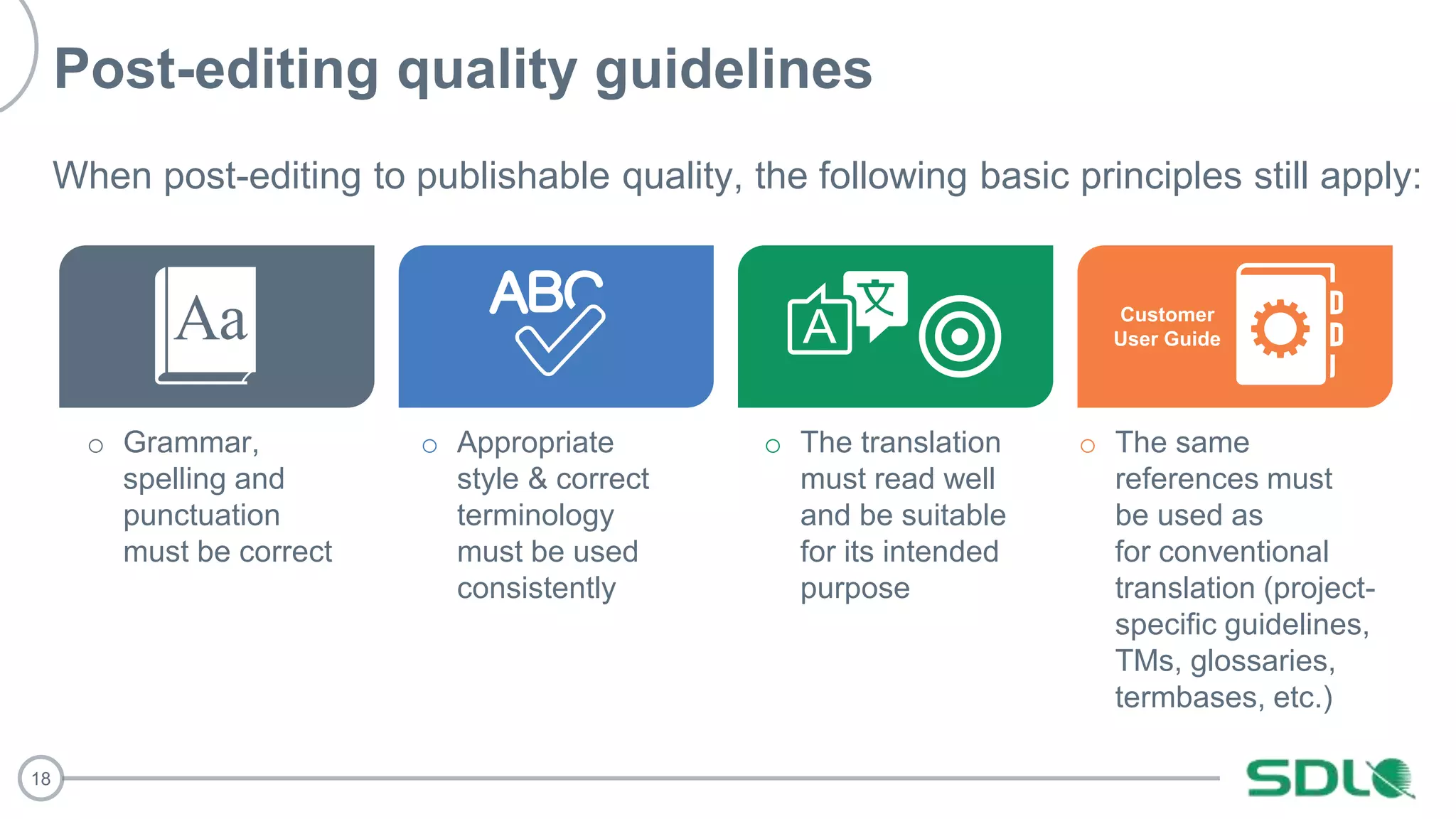 18
Post-editing quality guidelines
When post-editing to publishable quality, the following basic principles still apply:
o The same
references must
be used as
for conventional
translation (project-
specific guidelines,
TMs, glossaries,
termbases, etc.)
o Grammar,
spelling and
punctuation
must be correct
o Appropriate
style & correct
terminology
must be used
consistently
o The translation
must read well
and be suitable
for its intended
purpose
Customer
User Guide
 