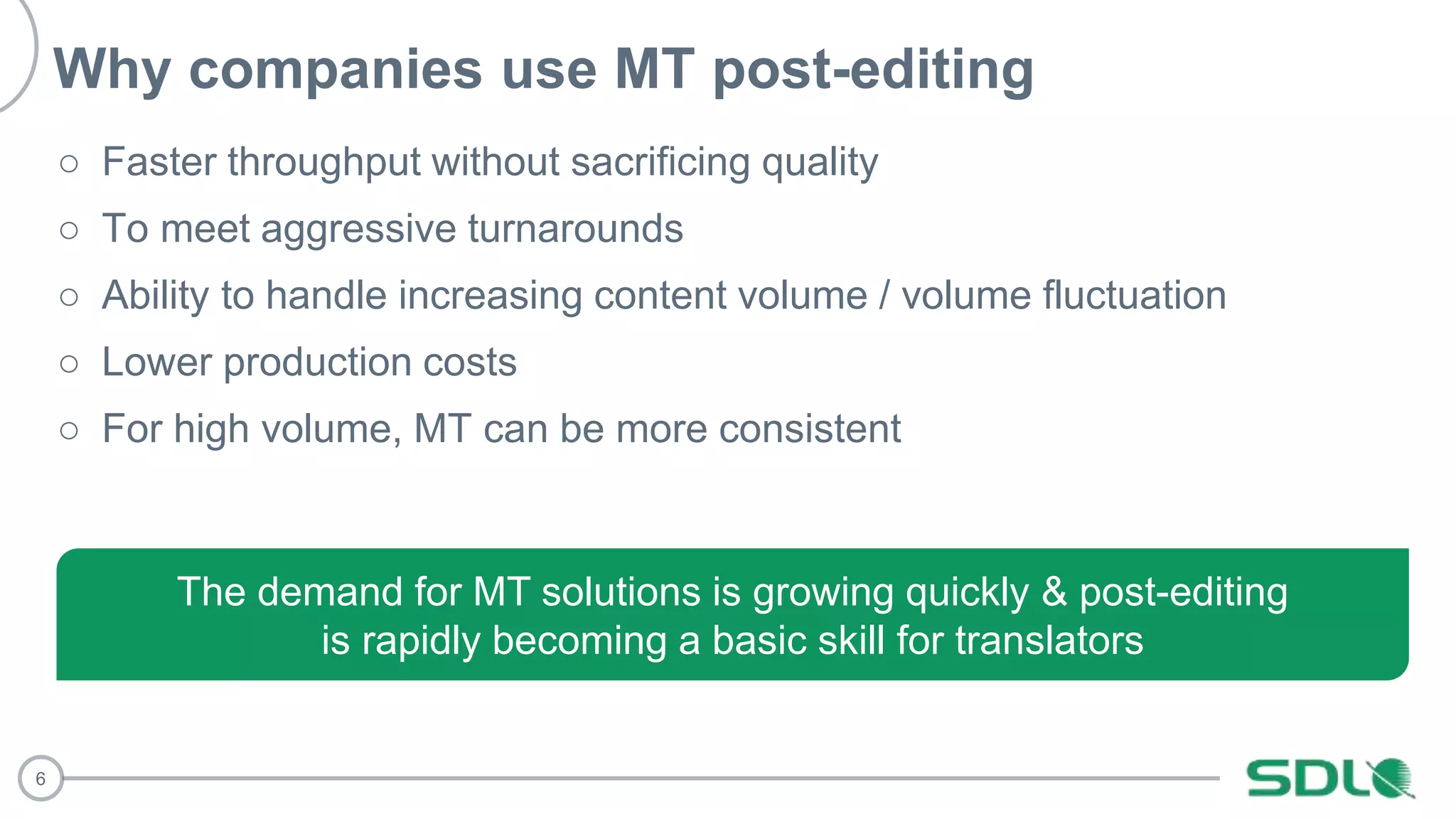 6
○ Faster throughput without sacrificing quality
○ To meet aggressive turnarounds
○ Ability to handle increasing content volume / volume fluctuation
○ Lower production costs
○ For high volume, MT can be more consistent
The demand for MT solutions is growing quickly & post-editing
is rapidly becoming a basic skill for translators
Why companies use MT post-editing
 