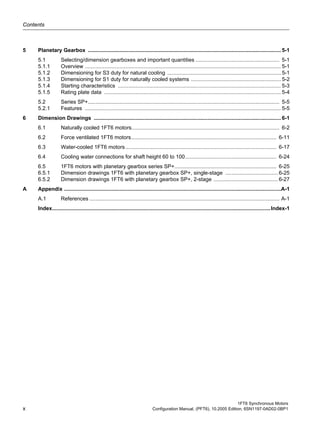Contents
1FT6 Synchronous Motors
x Configuration Manual, (PFT6), 10.2005 Edition, 6SN1197-0AD02-0BP1
5 Planetary Gearbox ................................................................................................................................. 5-1
5.1 Selecting/dimension gearboxes and important quantities ........................................................ 5-1
5.1.1 Overview ................................................................................................................................... 5-1
5.1.2 Dimensioning for S3 duty for natural cooling ............................................................................ 5-1
5.1.3 Dimensioning for S1 duty for naturally cooled systems ............................................................ 5-2
5.1.4 Starting characteristics ............................................................................................................. 5-3
5.1.5 Rating plate data ...................................................................................................................... 5-4
5.2 Series SP+................................................................................................................................ 5-5
5.2.1 Features ................................................................................................................................... 5-5
6 Dimension Drawings ............................................................................................................................. 6-1
6.1 Naturally cooled 1FT6 motors................................................................................................... 6-2
6.2 Force ventilated 1FT6 motors................................................................................................. 6-11
6.3 Water-cooled 1FT6 motors..................................................................................................... 6-17
6.4 Cooling water connections for shaft height 60 to 100............................................................. 6-24
6.5 1FT6 motors with planetary gearbox series SP+.................................................................... 6-25
6.5.1 Dimension drawings 1FT6 with planetary gearbox SP+, single-stage ................................... 6-25
6.5.2 Dimension drawings 1FT6 with planetary gearbox SP+, 2-stage ........................................... 6-27
A Appendix .................................................................................................................................................A-1
A.1 References ............................................................................................................................... A-1
Index..................................................................................................................................................Index-1
 