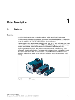 1FT6 Synchronous Motors
Configuration Manual (PFT6), 10.2005 Edition, 6SN1197-0AD02-0BP1 1-1
Motor Description 1
1.1 Features
Table 1-1: Overview_TITEL_UNTERDRÜCKEN
Overview
1FT6 motors are permanently excited synchronous motors with compact dimensions.
1FT6 motors with integrated encoders can be operated using the SIMODRIVE 611 digital/uni-
versal HR and SIMOVERT MASTERDRIVES MC converter system.
The fully digital control system of the SIMODRIVE611 SIMOVERT MASTERDRIVES MC con-
verter and the encoder technology of the 1FT6 motors fulfill the highest demands in terms of
dynamic performance, speed setting range, and rotational and positioning accuracy.
Depending on the cooling type, 1FT6 motors can be selected with natural cooling, forced
cooling and also with water cooling. For natural cooling, the power loss is dissipated through
the surface of the motor while for forced cooling a mounted fan dissipates the power loss.
Maximum power ratings as well as high degree of protection can be achieved using water
cooling.
Fig. 1-1 1FT6 motors
Table 1-2: Benefits_TITEL_UNTERDRÜCKEN
 