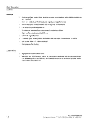 Motor Description
Features
1FT6 Synchronous Motors
1-2 Configuration Manual, (PFT6), 10.2005 Edition, 6SN1197-0AD02-0BP1
Benefits
• Optimum surface quality of the workpiece due to high rotational accuracy (sinusoidal cur-
rent injection)
• Short non-productive idle times due to high dynamic performance
• Power and signal connections for use in very dirty environments
• Can absorb high cantilever forces
• High thermal reserves for continuous and overload conditions
• High, brief overload capability (250 ms)
• Extremely high efficiency
• Extremely good drive dynamic response due to the lower rotor moments of inertia
• Low torque ripple 1 % (average value)
• High degree of protection
Table 1-3: Applications_TITEL_UNTERDRÜCKEN
Application
• High-performance machine tools
• Machines with high demands placed on the dynamic response, precision and flexibility -
e.g. packaging machines, high-bay racking vehicles, conveyor systems, handling equip-
ment and printing machines.
 