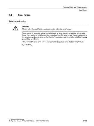 1FT6 Synchronous Motors
Configuration Manual, (PFT6), 10.2005 Edition, 6SN1197-0AD02-0BP1 3-133
Technical Data and Characteristics
Axial forces
3.3 Axial forces
Axial force stressing
When using, for example, helical toothed wheels as drive element, in addition to the radial
force, there is also an axial force on the motor bearings. For axial forces, the spring-loading of
the bearings can be overcome so that the rotor moves corresponding to the axial bearing play
present (up to 0.2 mm).
The permissible axial force can be approximately calculated using the following formula:
FA = 0.35 • FQ
Warning
Motors with integrated holding brake cannot be subject to axial forces!
 