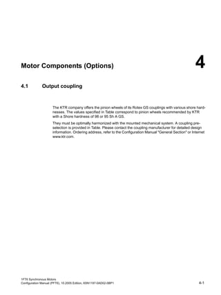 1FT6 Synchronous Motors
Configuration Manual (PFT6), 10.2005 Edition, 6SN1197-0AD02-0BP1 4-1
Motor Components (Options) 4
4.1 Output coupling
The KTR company offers the pinion wheels of its Rotex GS couplings with various shore hard-
nesses. The values specified in Table correspond to pinion wheels recommended by KTR
with a Shore hardness of 98 or 95 Sh A GS.
They must be optimally harmonized with the mounted mechanical system. A coupling pre-
selection is provided in Table. Please contact the coupling manufacturer for detailed design
information. Ordering address, refer to the Configuration Manual "General Section" or Internet
www.ktr.com.
 