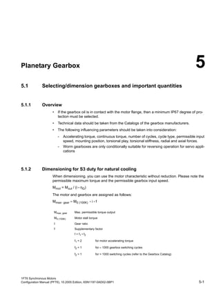 1FT6 Synchronous Motors
Configuration Manual (PFT6), 10.2005 Edition, 6SN1197-0AD02-0BP1 5-1
Planetary Gearbox 5
5.1 Selecting/dimension gearboxes and important quantities
5.1.1 Overview
• If the gearbox oil is in contact with the motor flange, then a minimum IP67 degree of pro-
tection must be selected.
• Technical data should be taken from the Catalogs of the gearbox manufacturers.
• The following influencing parameters should be taken into consideration:
- Accelerating torque, continuous torque, number of cycles, cycle type, permissible input
speed, mounting position, torsional play, torsional stiffness, radial and axial forces.
- Worm gearboxes are only conditionally suitable for reversing operation for servo appli-
cations
5.1.2 Dimensioning for S3 duty for natural cooling
When dimensioning, you can use the motor characteristic without reduction. Please note the
permissible maximum torque and the permissible gearbox input speed.
Mmot = Mout / (i • ηG)
The motor and gearbox are assigned as follows:
Mmax, gear = M0 (100K) • i • f
Mmax, gear Max. permissible torque output
M0 (100K) Motor stall torque
I Gear ratio
f Supplementary factor
f = f1 • f2
f1 = 2 for motor accelerating torque
f2 = 1 for = 1000 gearbox switching cycles
f2 > 1 for > 1000 switching cycles (refer to the Gearbox Catalog)
 