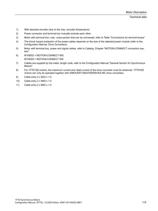 1FT6 Synchronous Motors
Configuration Manual, (PFT6), 10.2005 Edition, 6SN1197-0AD02-0BP1 1-9
Motor Description
Technical data
1) With absolute encoder (due to the max. encoder temperature)
2) Power connector and terminal box mutually exclude each other
3) Motor with terminal box, max. cross-section that can be connected, refer to Table "Connections for terminal boxes"
4) The shock hazard protection of the power cables depends on the size of the selected power module (refer to the
Configuration Manual, Drive Converters)
5) Motor with terminal box, power and signal cables, refer to Catalog, Chapter "MOTION-CONNECT connection sys-
tem"
6) 6FX8002 = MOTION-CONNECT 800;
6FX5002 = MOTION-CONNECT 500
7) Cables are supplied by the meter; length code, refer to the Configuration Manual "General Section for Synchronous
Motors"
8) For 1FT613 motors, the maximum current and rated current of the drive converter must be observed. 1FT616
motors can only be operated together with SIMOVERT MASTERDRIVES MC drive converters.
9) Cable entry 2 x M32 x 1.5
10) Cable entry 2 x M40 x 1.5
11) Cable entry 2 x M50 x 1.5
 