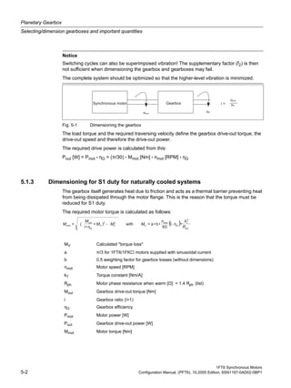 Planetary Gearbox
Selecting/dimension gearboxes and important quantities
1FT6 Synchronous Motors
5-2 Configuration Manual, (PFT6), 10.2005 Edition, 6SN1197-0AD02-0BP1
Fig. 5-1 Dimensioning the gearbox
The load torque and the required traversing velocity define the gearbox drive-out torque, the
drive-out speed and therefore the drive-out power.
The required drive power is calculated from this:
Pout [W] = Pmot • ηG = (π/30) • Mmot [Nm] • nmot [RPM] • ηG
5.1.3 Dimensioning for S1 duty for naturally cooled systems
The gearbox itself generates heat due to friction and acts as a thermal barrier preventing heat
from being dissipated through the motor flange. This is the reason that the torque must be
reduced for S1 duty.
The required motor torque is calculated as follows:
Notice
Switching cycles can also be superimposed vibration! The supplementary factor (f2) is then
not sufficient when dimensioning the gearbox and gearboxes may fail.
The complete system should be optimized so that the higher-level vibration is minimized.
MV Calculated "torque loss"
a π/3 for 1FT6/1FK motors supplied with sinusoidal current
b 0.5 weighting factor for gearbox losses (without dimensions)
nmot Motor speed [RPM]
kT Torque constant [Nm/A]
Rph. Motor phase resistance when warm [Ω] = 1.4 Rph. (list)
Mout Gearbox drive-out torque [Nm]
i Gearbox ratio (i>1)
ηG Gearbox efficiency
Pmot Motor power [W]
Pout Gearbox drive-out power [W]
Mmot Motor torque [Nm]
( )
2
22
•1
60
•b•a=)+
•i
(=
R
kn
MMM
M
M --
 