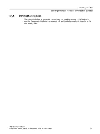 1FT6 Synchronous Motors
Configuration Manual, (PFT6), 10.2005 Edition, 6SN1197-0AD02-0BP1 5-3
Planetary Gearbox
Selecting/dimension gearboxes and important quantities
5.1.4 Starting characteristics
When commissioning, an increased current drain can be expected due to the lubricating
behavior (inadequate distribution of grease or oil) and due to the running-in behavior of the
shaft sealing rings.
 