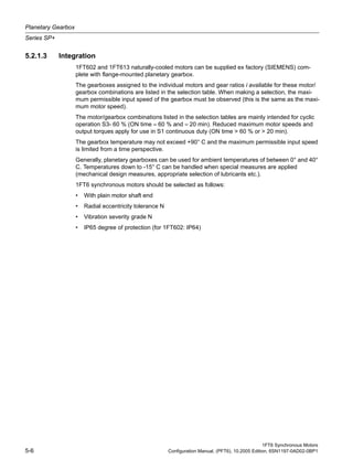 Planetary Gearbox
Series SP+
1FT6 Synchronous Motors
5-6 Configuration Manual, (PFT6), 10.2005 Edition, 6SN1197-0AD02-0BP1
5.2.1.3 Integration
1FT602 and 1FT613 naturally-cooled motors can be supplied ex factory (SIEMENS) com-
plete with flange-mounted planetary gearbox.
The gearboxes assigned to the individual motors and gear ratios i available for these motor/
gearbox combinations are listed in the selection table. When making a selection, the maxi-
mum permissible input speed of the gearbox must be observed (this is the same as the maxi-
mum motor speed).
The motor/gearbox combinations listed in the selection tables are mainly intended for cyclic
operation S3- 60 % (ON time = 60 % and = 20 min). Reduced maximum motor speeds and
output torques apply for use in S1 continuous duty (ON time > 60 % or > 20 min).
The gearbox temperature may not exceed +90° C and the maximum permissible input speed
is limited from a time perspective.
Generally, planetary gearboxes can be used for ambient temperatures of between 0° and 40°
C. Temperatures down to -15° C can be handled when special measures are applied
(mechanical design measures, appropriate selection of lubricants etc.).
1FT6 synchronous motors should be selected as follows:
• With plain motor shaft end
• Radial eccentricity tolerance N
• Vibration severity grade N
• IP65 degree of protection (for 1FT602: IP64)
 