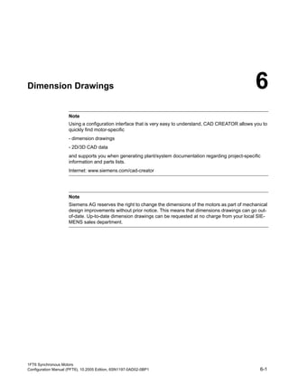 1FT6 Synchronous Motors
Configuration Manual (PFT6), 10.2005 Edition, 6SN1197-0AD02-0BP1 6-1
Dimension Drawings 6Table 6-1: Introduction
Note
Using a configuration interface that is very easy to understand, CAD CREATOR allows you to
quickly find motor-specific
- dimension drawings
- 2D/3D CAD data
and supports you when generating plant/system documentation regarding project-specific
information and parts lists.
Internet: www.siemens.com/cad-creator
Note
Siemens AG reserves the right to change the dimensions of the motors as part of mechanical
design improvements without prior notice. This means that dimensions drawings can go out-
of-date. Up-to-date dimension drawings can be requested at no charge from your local SIE-
MENS sales department.
 