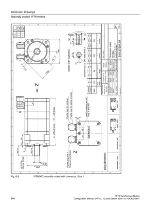 Dimension Drawings
Naturally cooled 1FT6 motors
1FT6 Synchronous Motors
6-4 Configuration Manual, (PFT6), 10.2005 Edition, 6SN1197-0AD02-0BP1
Fig. 6-3 1FT604 naturally cooled with connector, Size 1
12-poleplugforresolver
17-poleplugforopticalencoder
6-poleplugsize1
forpowerandbrake
Ø
7
aConnect.diag.corr.02.06.99Wd/Ke
bDim.correct.29.09.99Sö/Se
portforsealingairM5
cCM50073019.08.03MG/MJ
onlyatIP67/68
dRevision12.08.04Fuß/Re
centrehole
10
height
shaft
weight
withoutbrakewithbrake
resolverencoder
mmkgmmmmtype
kk1akk1a
Fittol.Tol.
19k6
+0.015
+0.002
80j6
+0.010
-0.009
4
32
100±0.3
96
120
45°±1
2424
1033
3-0.1
40±0.5
40±0.5
Ø19k6
Ø80j6
k=withoutbrake/k1=withbrake
a
32
21.5
6
deviationacc.toDIN6885sheet1
with/withoutbrakeIMB5
1FT6041
1FT604448
48
8.3
6.6
9.5
7.8
235
185
270
220
26
26
278
228
313
263
69
69
versionwithfeatherkey
Z
Z
DIN332DRM6
scale:without
SIEMENS
1
A
B
C
D
E
F
2345678
1234
A
B
C
D
E
sheet
No.
total
sheets
indexinformationdatename/respons.
date:
name:
respons.:
dept.:A&DMCEWNK-T
2.06.93
Baumeister
replacementfor:
SiemensAG
Dimensionsheet
selfcoolingwithplugsize1
510.37507.01
1
1
1FT604.
Sigraph
DESIGN
d
Mueller
plugdirection:
transverse-righttransverse-leftaxial-NDEaxial-DE
flangeandshaft
tolerancesacc.to
DIN42955
nottoleranced
dimensions±1mm
 