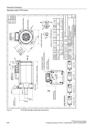 Dimension Drawings
Naturally cooled 1FT6 motors
1FT6 Synchronous Motors
6-8 Configuration Manual, (PFT6), 10.2005 Edition, 6SN1197-0AD02-0BP1
Fig. 6-7 1FT610 naturally cooled with terminal box
gDim.added10.08.00Fuß/Zi
portforsealing
hCM50073020.08.03MG/JM
powerandbrake
airM5onlyatIP67/68
(gk130)110
(gk130)105
(gk130)59
terminalboxassignmentresolver/encoder
min
-1
<=6000-
<=3000
<=2000
>3000
-
gk130gk230
ratedspeed
iRevision11.08.04Fuß/Re
centrehole
12-poleplugforresolver
17-poleplugforopticalencoder
(gk230)117
(gk230)122
45
22.5
32
192
155
27
33
80±0.5
109
13
k=withoutbrake/k1=withbrake
(gk230)64
17
40
240
IM
B5:
ø
14
45°±0.5
Ø38k6
Ø180j6
4
48
80±0.5
570
215±0.5
41
10
deviationacc.toDIN6885sheet1
Pg29
Pg9
DIN332DRM12
selfcoolingwithterminalbox
with/withoutbrakeIMB5(IMB14)
1FT6102
1FT6105
1FT6108100
100
100
55.5
39.5
27.5
60
44
32
470
370
295
516
416
341
versionwithfeatherkey
Z
terminalboxfor
Z
SIEMENS
versionwithbrake
versionwithoutbrake
1
A
B
C
D
E
F
2345678
1234
A
B
C
D
E
sheet
No.
total
sheets
scale:without
indexinformationdatename/respons.
date:
name:
respons.:
dept.:A&DMCEWNK-T
02.02.1990
Möltner
replacementfor:
SiemensAG
Dimensionsheet
510.36203.01
1
1
1FT610.
Sigraph
DESIGN
i
Mueller
plugdirection:
transverse-righttransverse-leftaxial-NDEaxial-DE
flangeandshaft
tolerancesacc.to
DIN42955
nottoleranced
dimensions±1mm
fFuß/ReTighteningtorque,add.17.01.00
IM
B14:M
12
m
ax.stud
torque
forfixing
bolt
M
=
70
N
m
A
height
shaft
weight
withoutbrakewithbrake
mmkgmmtype
kk1
Fittol.Tol.
38k6
+0.018
+0.002
180j6
+0.012
-0.013
 