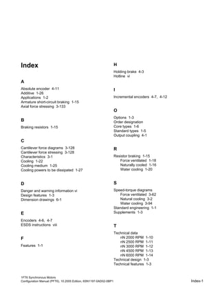 1FT6 Synchronous Motors
Configuration Manual (PFT6), 10.2005 Edition, 6SN1197-0AD02-0BP1 Index-1
Index
A
Absolute encoder 4-11
Additive 1-26
Applications 1-2
Armature short-circuit braking 1-15
Axial force stressing 3-133
B
Braking resistors 1-15
C
Cantilever force diagrams 3-128
Cantilever force stressing 3-128
Characteristics 3-1
Cooling 1-22
Cooling medium 1-25
Cooling powers to be dissipated 1-27
D
Danger and warning information vi
Design features 1-3
Dimension drawings 6-1
E
Encoders 4-6, 4-7
ESDS instructions viii
F
Features 1-1
H
Holding brake 4-3
Hotline vi
I
Incremental encoders 4-7, 4-12
O
Options 1-3
Order designation
Core types 1-6
Standard types 1-5
Output coupling 4-1
R
Resistor braking 1-15
Force ventilated 1-18
Naturally cooled 1-16
Water cooling 1-20
S
Speed-torque diagrams
Force ventilated 3-62
Natural cooling 3-2
Water cooling 3-94
Standard engineering 1-1
Supplements 1-3
T
Technical data
nN 2000 RPM 1-10
nN 2500 RPM 1-11
nN 3000 RPM 1-12
nN 4500 RPM 1-13
nN 6000 RPM 1-14
Technical design 1-3
Technical features 1-3
 