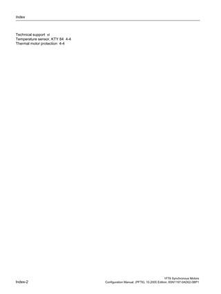 Index
1FT6 Synchronous Motors
Index-2 Configuration Manual, (PFT6), 10.2005 Edition, 6SN1197-0AD02-0BP1
Technical support vi
Temperature sensor, KTY 84 4-4
Thermal motor protection 4-4
 