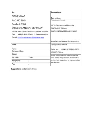 To
SIEMENS AG
Suggestions
Corrections
A&D MC BMS
Postfach 3180
91050 ERLANGEN, GERMANY
Phone.: +49 (0) 180 5050-222 (Service Support)
Fax: +49 (0) 9131 98-63315 (Documentation)
E-mail: motioncontrol.docu@siemens.com
For publication/manual:
1 FT6 Synchronous Motors for
SIMODRIVE 611 and
SIMOVERT MASTERDRIVES MC
Manufacturer/Service Documentation
From
Name
Company/Dept.
Street:
Zip code: Town:
Telephone: /
Fax: /
Configuration Manual
Order No.: 6SN1197-0AD02-0BP1
10.2005 Edition
Should you come across any printing errors
when reading this publication, please notify us
on this sheet. Suggestions for improvement are
also welcome.
Suggestions and/or corrections
 