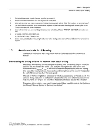 1FT6 Synchronous Motors
Configuration Manual, (PFT6), 10.2005 Edition, 6SN1197-0AD02-0BP1 1-15
Motor Description
Armature short-circuit braking
1.5 Armature short-circuit braking
Definition as described in the Configuration Manual "General Section for Synchronous
Motors".
Dimensioning the braking resistors for optimum short-circuit braking
The correct dimensioning ensures an optimum braking time. The braking torques which are
obtained are also listed in the tables. Data apply for braking from the rated speed and
moment of inertia Jexternal = Jmot. If the motor brakes from another speed, then the braking
time cannot be linearly reduced. However, longer braking times cannot occur if the speed at
the start of braking is less than the rated speed.
The data in the following table is calculated for rated values according to the data sheet. The
variance during production as well as iron saturation have not been taken into account here.
Higher currents and torques can occur than those calculated as a result of the saturation.
The ratings of the resistors must match the particular I2t load capability, refer to the Configura-
tion Manual "General Section for Synchronous Motors".
1) With absolute encoder (due to the max. encoder temperature)
2) Power connector and terminal box mutually exclude each other
3) Motor with terminal box, max. cross-section that can be connected, refer to Table "Connections for terminal boxes"
4) The shock hazard protection of the power cables depends on the size of the selected power module (refer to the
Configuration Manual, Drive Converters)
5) Motor with terminal box, power and signal cables, refer to Catalog, Chapter "MOTION-CONNECT connection sys-
tem"
6) 6FX8002 = MOTION-CONNECT 800;
6FX5002 = MOTION-CONNECT 500
7) Cables are supplied by the meter; length code, refer to the Configuration Manual "General Section for Synchronous
Motors"
 