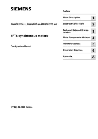 Table 1-1:
SIMODRIVE 611, SIMOVERT MASTERDRIVES MC
1FT6 synchronous motors
Configuration Manual
(PFT6), 10.2005 Edition
Table 1-10:
Preface
Table 1-2:
Motor Description 1
Table 1-3:
Electrical Connections 2
Table 1-4:
Technical Data and Charac-
teristics 3
Table 1-5:
Motor Components (Options) 4
Table 1-6:
Planetary Gearbox 5
Table 1-7:
Dimension Drawings 6
Table 1-8:
Appendix A
Table 1-9:
 