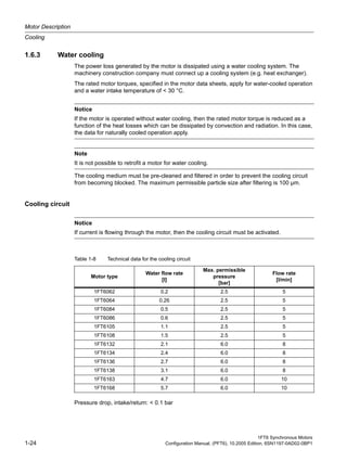 Motor Description
Cooling
1FT6 Synchronous Motors
1-24 Configuration Manual, (PFT6), 10.2005 Edition, 6SN1197-0AD02-0BP1
1.6.3 Water cooling
The power loss generated by the motor is dissipated using a water cooling system. The
machinery construction company must connect up a cooling system (e.g. heat exchanger).
The rated motor torques, specified in the motor data sheets, apply for water-cooled operation
and a water intake temperature of < 30 °C.
The cooling medium must be pre-cleaned and filtered in order to prevent the cooling circuit
from becoming blocked. The maximum permissible particle size after filtering is 100 µm.
Cooling circuit
Pressure drop, intake/return: < 0.1 bar
Notice
If the motor is operated without water cooling, then the rated motor torque is reduced as a
function of the heat losses which can be dissipated by convection and radiation. In this case,
the data for naturally cooled operation apply.
Note
It is not possible to retrofit a motor for water cooling.
Notice
If current is flowing through the motor, then the cooling circuit must be activated.
Table 1-8 Technical data for the cooling circuit
Motor type
Water flow rate
[l]
Max. permissible
pressure
[bar]
Flow rate
[l/min]
1FT6062 0.2 2.5 5
1FT6064 0.26 2.5 5
1FT6084 0.5 2.5 5
1FT6086 0.6 2.5 5
1FT6105 1.1 2.5 5
1FT6108 1.5 2.5 5
1FT6132 2.1 6.0 8
1FT6134 2.4 6.0 8
1FT6136 2.7 6.0 8
1FT6138 3.1 6.0 8
1FT6163 4.7 6.0 10
1FT6168 5.7 6.0 10
 
