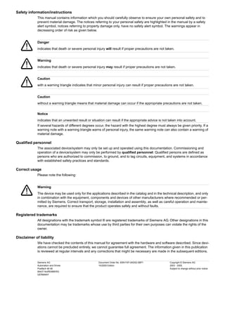 Safety information/instructions
This manual contains information which you should carefully observe to ensure your own personal safety and to
prevent material damage. The notices referring to your personal safety are highlighted in the manual by a safety
alert symbol, notices referring to property damage only, have no safety alert symbol. The warnings appear in
decreasing order of risk as given below.
If several hazards of different degrees occur, the hazard with the highest degree must always be given priority. If a
warning note with a warning triangle warns of personal injury, the same warning note can also contain a warning of
material damage.
Qualified personnel
The associated device/system may only be set up and operated using this documentation. Commissioning and
operation of a device/system may only be performed by qualified personnel. Qualified persons are defined as
persons who are authorized to commission, to ground, and to tag circuits, equipment, and systems in accordance
with established safety practices and standards.
Correct usage
Please note the following:
Registered trademarks
All designations with the trademark symbol ® are registered trademarks of Siemens AG. Other designations in this
documentation may be trademarks whose use by third parties for their own purposes can violate the rights of the
owner.
Disclaimer of liability
We have checked the contents of this manual for agreement with the hardware and software described. Since devi-
ations cannot be precluded entirely, we cannot guarantee full agreement. The information given in this publication
is reviewed at regular intervals and any corrections that might be necessary are made in the subsequent editions.
Danger
indicates that death or severe personal injury will result if proper precautions are not taken.
Warning
indicates that death or severe personal injury may result if proper precautions are not taken.
Caution
with a warning triangle indicates that minor personal injury can result if proper precautions are not taken.
Caution
without a warning triangle means that material damage can occur if the appropriate precautions are not taken.
Notice
indicates that an unwanted result or situation can result if the appropriate advice is not taken into account.
Warning
The device may be used only for the applications described in the catalog and in the technical description, and only
in combination with the equipment, components and devices of other manufacturers where recommended or per-
mitted by Siemens. Correct transport, storage, installation and assembly, as well as careful operation and mainte-
nance, are required to ensure that the product operates safely and without faults.
Siemens AG
Automation and Drives
Postfach 48 48
90437 NUREMBERG
GERMANY
Document Order No. 6SN1197-0AD02-0BP1
10/2005 Edition
Copyright © Siemens AG
2003 - 2005.
Subject to change without prior notice
 