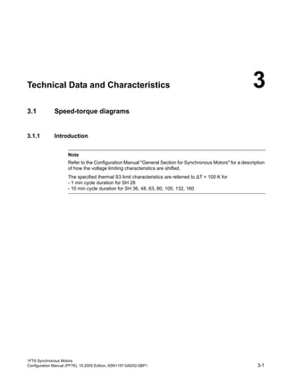 1FT6 Synchronous Motors
Configuration Manual (PFT6), 10.2005 Edition, 6SN1197-0AD02-0BP1 3-1
Technical Data and Characteristics 3
3.1 Speed-torque diagrams
3.1.1 Introduction
Note
Refer to the Configuration Manual "General Section for Synchronous Motors" for a description
of how the voltage limiting characteristics are shifted.
The specified thermal S3 limit characteristics are referred to ∆T = 100 K for
- 1 min cycle duration for SH 28
- 10 min cycle duration for SH 36, 48, 63, 80, 100, 132, 160
 