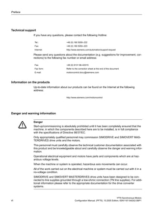 Preface
1FT6 Synchronous Motors
vi Configuration Manual, (PFT6), 10.2005 Edition, 6SN1197-0AD02-0BP1
Table -1: Technical Support_normal
Technical support
If you have any questions, please contact the following Hotline:
Please send any questions about the documentation (e.g. suggestions for improvement, cor-
rections) to the following fax number or email address:
Information on the products
Up-to-date information about our products can be found on the Internet at the following
address:
Table -2: Danger and warning information
Danger and warning information
Tel.: +49 (0) 180 5050–222
Fax: +49 (0) 180 5050–223
Internet: http://www.siemens.com/automation/support-request
Fax: +49 (0) 9131 98–63315
Fax form: Refer to the correction sheet at the end of the document
E-mail: motioncontrol.docu@siemens.com
http://www.siemens.com/motioncontrol
Danger
Start-up/commissioning is absolutely prohibited until it has been completely ensured that the
machine, in which the components described here are to be installed, is in full compliance
with the specifications of Directive 98/37/EC.
Only appropriately qualified personnel may commission SIMODRIVE and SIMOVERT MAS-
TERDRIVES drive units and the motors.
This personnel must carefully observe the technical customer documentation associated with
this product and be knowledgeable about and carefully observe the danger and warning infor-
mation.
Operational electrical equipment and motors have parts and components which are at haz-
ardous voltage levels.
When the machine or system is operated, hazardous axis movements can occur.
All of the work carried out on the electrical machine or system must be carried out with it in a
no-voltage condition.
SIMODRIVE and SIMOVERT MASTERDRIVES drive units have been designed to be con-
nected to line supplies grounded through a low-ohmic connection (TN line supplies). For addi-
tional information please refer to the appropriate documentation for the drive converter
systems.
 