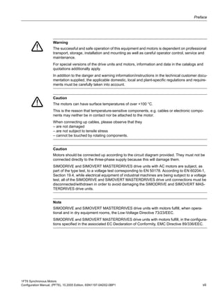 1FT6 Synchronous Motors
Configuration Manual, (PFT6), 10.2005 Edition, 6SN1197-0AD02-0BP1 vii
Preface
Warning
The successful and safe operation of this equipment and motors is dependent on professional
transport, storage, installation and mounting as well as careful operator control, service and
maintenance.
For special versions of the drive units and motors, information and data in the catalogs and
quotations additionally apply.
In addition to the danger and warning information/instructions in the technical customer docu-
mentation supplied, the applicable domestic, local and plant-specific regulations and require-
ments must be carefully taken into account.
Caution
The motors can have surface temperatures of over +100 °C.
This is the reason that temperature-sensitive components, e.g. cables or electronic compo-
nents may neither be in contact nor be attached to the motor.
When connecting up cables, please observe that they
– are not damaged
– are not subject to tensile stress
– cannot be touched by rotating components.
Caution
Motors should be connected up according to the circuit diagram provided. They must not be
connected directly to the three-phase supply because this will damage them.
SIMODRIVE and SIMOVERT MASTERDRIVES drive units with AC motors are subject, as
part of the type test, to a voltage test corresponding to EN 50178. According to EN 60204-1,
Section 19.4, while electrical equipment of industrial machines are being subject to a voltage
test, all of the SIMODRIVE and SIMOVERT MASTERDRIVES drive unit connections must be
disconnected/withdrawn in order to avoid damaging the SIMODRIVE and SIMOVERT MAS-
TERDRIVES drive units.
Note
SIMODRIVE and SIMOVERT MASTERDRIVES drive units with motors fulfill, when opera-
tional and in dry equipment rooms, the Low-Voltage Directive 73/23/EEC.
SIMODRIVE and SIMOVERT MASTERDRIVES drive units with motors fulfill, in the configura-
tions specified in the associated EC Declaration of Conformity, EMC Directive 89/336/EEC.
 