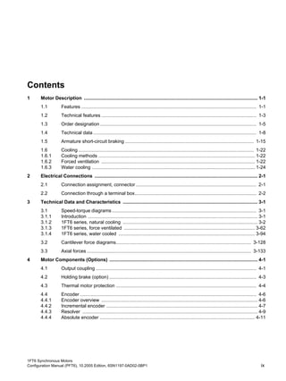 1FT6 Synchronous Motors
Configuration Manual (PFT6), 10.2005 Edition, 6SN1197-0AD02-0BP1 ix
Contents
1 Motor Description .................................................................................................................................. 1-1
1.1 Features ................................................................................................................................... 1-1
1.2 Technical features .................................................................................................................... 1-3
1.3 Order designation..................................................................................................................... 1-5
1.4 Technical data .......................................................................................................................... 1-8
1.5 Armature short-circuit braking ................................................................................................ 1-15
1.6 Cooling ................................................................................................................................... 1-22
1.6.1 Cooling methods ..................................................................................................................... 1-22
1.6.2 Forced ventilation ................................................................................................................... 1-22
1.6.3 Water cooling .......................................................................................................................... 1-24
2 Electrical Connections .......................................................................................................................... 2-1
2.1 Connection assignment, connector .......................................................................................... 2-1
2.2 Connection through a terminal box........................................................................................... 2-2
3 Technical Data and Characteristics ..................................................................................................... 3-1
3.1 Speed-torque diagrams............................................................................................................ 3-1
3.1.1 Introduction ............................................................................................................................... 3-1
3.1.2 1FT6 series, natural cooling ..................................................................................................... 3-2
3.1.3 1FT6 series, force ventilated .................................................................................................. 3-62
3.1.4 1FT6 series, water cooled ...................................................................................................... 3-94
3.2 Cantilever force diagrams..................................................................................................... 3-128
3.3 Axial forces........................................................................................................................... 3-133
4 Motor Components (Options) ............................................................................................................... 4-1
4.1 Output coupling ........................................................................................................................ 4-1
4.2 Holding brake (option) .............................................................................................................. 4-3
4.3 Thermal motor protection ......................................................................................................... 4-4
4.4 Encoder .................................................................................................................................... 4-6
4.4.1 Encoder overview ..................................................................................................................... 4-6
4.4.2 Incremental encoder ................................................................................................................. 4-7
4.4.3 Resolver ................................................................................................................................... 4-9
4.4.4 Absolute encoder .................................................................................................................... 4-11
 
