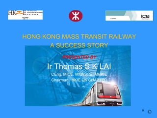 HONG KONG MASS TRANSIT RAILWAY
       A SUCCESS STORY
            PRESENTED BY

      Ir Thomas S K LAI
       CEng, MICE, MIStructE, MHKIE
       Chairman HKIE UK CHAPTER




                                      0
                                          ©
 