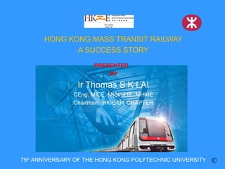 HONG KONG MASS TRANSIT RAILWAY
              A SUCCESS STORY
                      PRESENTED
                          BY

                 Ir Thomas S K LAI
               CEng, MICE, MIStructE, MHKIE
               Chairman HKIE UK CHAPTER




                                                       1
75th ANNIVERSARY OF THE HONG KONG POLYTECHNIC UNIVERSITY   ©
 