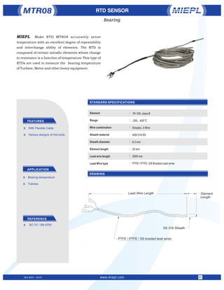 STANDARD SPECIFICATIONS
RTD SENSOR
FEATURES
APPLICATION
Ü With Flexible Cable
Ü Various designs of Hot ends
Ü Bearing temperature
Ü Tubines
MTR08
DRAWING
ISO 9001 : 2015 www.miepl.com 01
:
:
:
:
:
:
:
:
:Pt-100, class B
-200...400°C
Simplex, 3 Wire
AISI 316 SS
6.0 mm
25 mm
3000 mm
PTFE / PTFE / SS Braided Lead wires
Element
Range
Wire combination
Sheath material
Sheath diameter
Element length
Lead wire length
Lead Wire type
Bearing
SS 316 Sheath
PTFE / PTFE / SS braided lead wires
Lead Wire Length Element
Length
REFERENCE
Ü IEC-751 / DIN 43760
MIEPL Make RTD MTR08 accurately sense
temperature with an excellent degree of repeatability
and interchange ability of elements. The RTD is
composed of certain metallic elements whose change
in resistance is a function of temperature.This type of
RTDs are used to measure the bearing temperature
of Turbine, Motor and other heavy equipment.
 