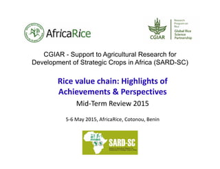 CGIAR - Support to Agricultural Research for
Development of Strategic Crops in Africa (SARD-SC)
Rice value chain: Highlights of 
Achievements & Perspectives 
Mid‐Term Review 2015
5‐6 May 2015, AfricaRice, Cotonou, Benin
 