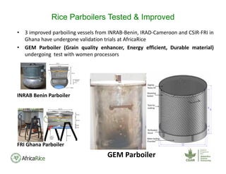 • 3 improved parboiling vessels from INRAB‐Benin, IRAD‐Cameroon and CSIR‐FRI in
Ghana have undergone validation trials at AfricaRice
• GEM Parboiler (Grain quality enhancer, Energy efficient, Durable material)
undergoing test with women processors
INRAB Benin Parboiler
FRI Ghana Parboiler
GEM Parboiler
Rice Parboilers Tested & Improved
 