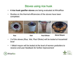 • 4 rice husk gasifier stoves are being evaluated at AfricaRice
• Studies on the thermal efficiencies of the stoves have been
completed.
• 3 of the stoves (Rua, Viet, Paul Olivier) will be tested at household
level
• 1 Metal mayon will be tested at the level of women parboilers to
receive end-user feedback for further improvement
Stoves using rice husk
Rua Viet Paul Olivier Metal Mayon
 