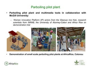 • Parboiling pilot plant and multimedia tools in collaboration with
McGill University:
– Women innovation Platform (IP) actors from the Glazoue rice Hub, research
scientists from INRAB, the University of Abomey-Calavi and Africa Rice on
demonstration trial
• Demonstration of small scale parboiling pilot plants at AfricaRice, Cotonou
Parboiling pilot plant
 