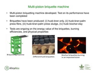 • Multi-piston briquetting machine developed. Test on its performance have
been completed
• Briquettes have been produced: (i) husk-bran only, (ii) husk-bran-palm
press fibre, (iii) husk-bran-palm press sludge, (iv) husk biochar-clay
• Tests are ongoing on the energy value of the briquettes, burning
efficiencies, and physical properties
Multi-piston briquette machine
 