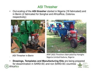 • Out-scaling of the ASI thresher started in Nigeria (18 fabricated) and
in Benin (2 fabricated for Songhai and AfricaRice, Cotonou
respectively)
• 
• Drawings, Templates and Manufacturing Kits are being prepared
for dissemination in SARD-SC and non SARD-SC countries
ASI Thresher
ATAT (ASI) Threshers fabricated by Hanigha
Nigeria Limited Kaduna, Nigeria
 