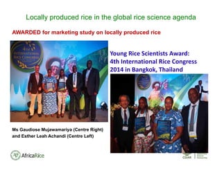AWARDED for marketing study on locally produced rice
Ms Gaudiose Mujawamariya (Centre Right)
and Esther Leah Achandi (Centre Left)
Locally produced rice in the global rice science agenda
Young Rice Scientists Award:  
4th International Rice Congress 
2014 in Bangkok, Thailand
 