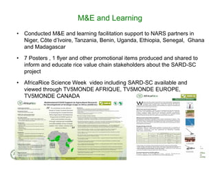 • Conducted M&E and learning facilitation support to NARS partners in
Niger, Côte d’Ivoire, Tanzania, Benin, Uganda, Ethiopia, Senegal, Ghana
and Madagascar
• 7 Posters , 1 flyer and other promotional items produced and shared to
inform and educate rice value chain stakeholders about the SARD-SC
project
• AfricaRice Science Week video including SARD-SC available and
viewed through TV5MONDE AFRIQUE, TV5MONDE EUROPE,
TV5MONDE CANADA
M&E and Learning
 