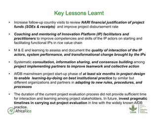 • Increase follow-up country visits to review NARI financial justification of project
funds (SOEs & receipts) and improve project disbursement rate
• Coaching and mentoring of Innovation Platform (IP) facilitators and
practitioners to improve competencies and skills of the IP actors on starting and
facilitating functional IPs in rice value chain
• M & E and learning to assess and document the quality of interaction of the IP
actors, system performance, and transformational change brought by the IPs
• Systematic consultation, information sharing, and consensus building among
project implementing partners to improve teamwork and collective action
• AfDB mainstream project start-up phase of at least six months in project design
to enable learning-by-doing on best institutional practice by similar but
different organizations and partners in adapting to new rules, procedures, and
processes
• The duration of the current project evaluation process did not provide sufficient time
for interaction and learning among project stakeholders. In future, invest pragmatic
timelines in carrying out project evaluation in line with the widely known AfDB
practice.
Key Lessons Learnt
 