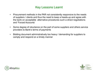 • Procurement methods in the PAR not consistently responsive to the needs
of suppliers / clients and thus the need to keep a heads-up and agree with
the bank on acceptable alternative procedures such a direct negotiations
and ‘Forced Accounts’
• Some degree of reluctance on the part of some suppliers and others service
providers to Bank’s terms of payments
• Bidding document administratively too heavy / demanding for suppliers to
comply and respond on a timely manner
Key Lessons Learnt
 