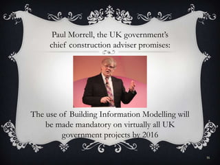 16
The use of Building Information Modelling will
be made mandatory on virtually all UK
government projects by 2016
Paul Morrell, the UK government’s
chief construction adviser promises:
 