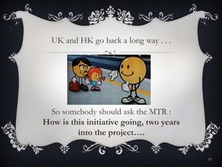 So somebody should ask the MTR :
How is this initiative going, two years
into the project….
UK and HK go back a long way . . .
17
 