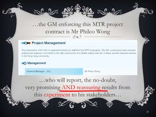 …who will report, the no-doubt,
very promising AND reassuring results from
this experiment to his stakeholders…
…the GM enforcing this MTR project
contract is Mr Philco Wong
21
 