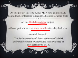23
On this project in Hong Kong, MTR have contractually
bound their contractors to identify all causes for extra costs
on this $65 billion dollar project,
within a period that ends three months after they had been
awarded the work.
The Positive results of the experiment of a BIM
deliverables deadline will provide solid evidence of
cost-certainty to MTR.
 