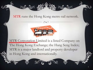MTR Corporation Limited is a listed Company on
The Hong Kong Exchange; the Hang Seng Index;
MTR is a major landlord and property developer
in Hong Kong and internationally.
MTR runs the Hong Kong metro rail network.
3
 