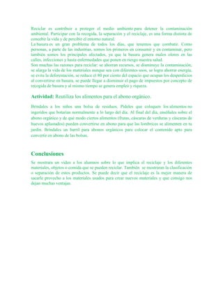 Reciclar es contribuir a proteger el medio ambiente para detener la contaminación
ambiental. Participar con la recogida, la separación y el reciclaje, es una forma distinta de
concebir la vida y de percibir el entorno natural.
La basura es un gran problema de todos los días, que tenemos que combatir. Como
personas, a parte de las industrias, somos los primeros en consumir y en contaminar, pero
también somos los principales afectados, ya que la basura genera malos olores en las
calles, infecciones y hasta enfermedades que ponen en riesgo nuestra salud.
Son muchas las razones para reciclar: se ahorran recursos, se disminuye la contaminación,
se alarga la vida de los materiales aunque sea con diferentes usos, se logra ahorrar energía,
se evita la deforestación, se reduce el 80 por ciento del espacio que ocupan los desperdicios
al convertirse en basura, se puede llegar a disminuir el pago de impuestos por concepto de
recogida de basura y al mismo tiempo se genera empleo y riqueza.
Actividad: Reutiliza los alimentos para el abono orgánico.
Bríndales a los niños una bolsa de residuos. Pídeles que coloquen los alimentos no
ingeridos que botarían normalmente a lo largo del día. Al final del día, enséñales sobre el
abono orgánico y de qué modo ciertos alimentos (frutas, cáscaras de verduras y cáscaras de
huevos aplastados) pueden convertirse en abono para que las lombrices se alimenten en tu
jardín. Bríndales un barril para abonos orgánicos para colocar el contenido apto para
convertir en abono de las bolsas.
Conclusiones
Se mostrara un video a los alumnos sobre lo que implica el reciclaje y los diferentes
materiales, objetos o comida que se pueden reciclar. También se mostraran la clasificación
o separación de estos productos. Se puede decir que el reciclaje es la mejor manera de
sacarle provecho a los materiales usados para crear nuevos materiales y que consigo nos
dejan muchas ventajas.
 